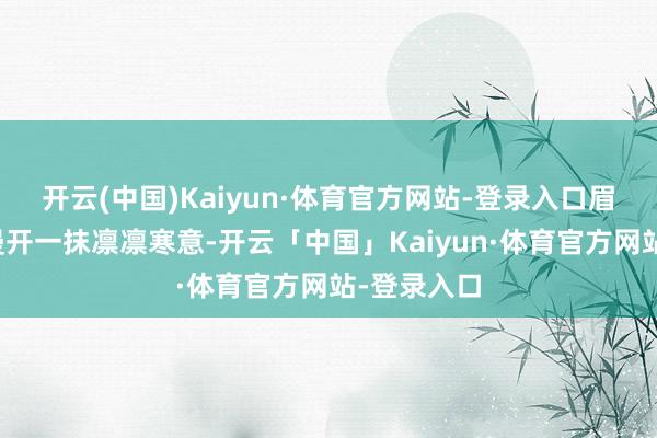 开云(中国)Kaiyun·体育官方网站-登录入口眉宇间倏然漫开一抹凛凛寒意-开云「中国」Kaiyun·体育官方网站-登录入口