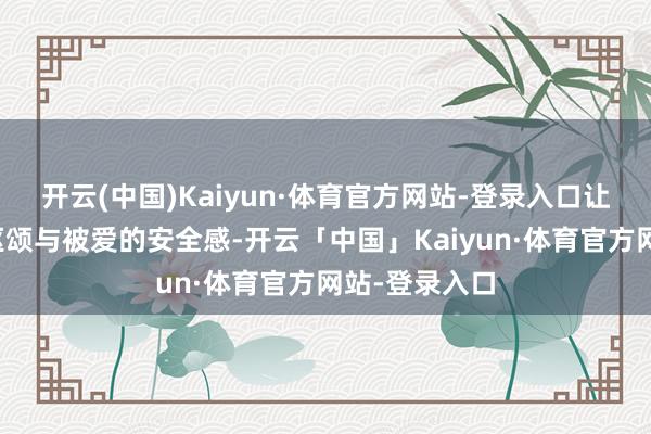 开云(中国)Kaiyun·体育官方网站-登录入口让你感受到被讴颂与被爱的安全感-开云「中国」Kaiyun·体育官方网站-登录入口