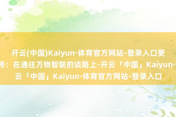 开云(中国)Kaiyun·体育官方网站-登录入口更像是一个明确的行业信号：在通往万物智联的谈路上-开云「中国」Kaiyun·体育官方网站-登录入口