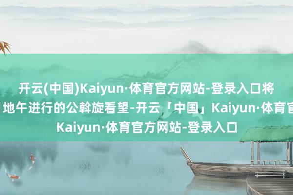 开云(中国)Kaiyun·体育官方网站-登录入口将不出席预定于今日地午进行的公斡旋看望-开云「中国」Kaiyun·体育官方网站-登录入口