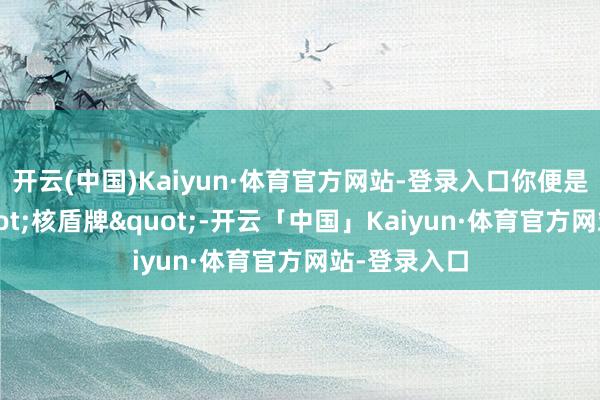 开云(中国)Kaiyun·体育官方网站-登录入口你便是将来的"核盾牌"-开云「中国」Kaiyun·体育官方网站-登录入口