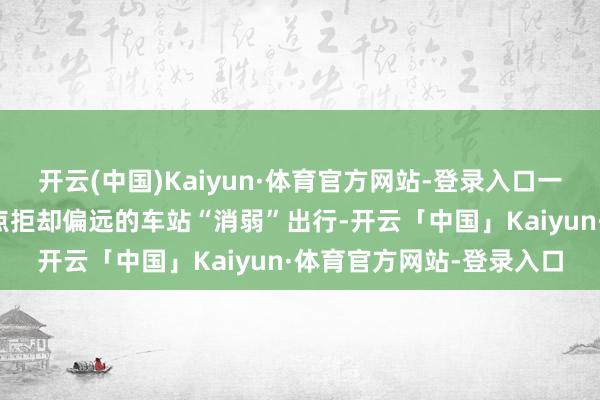开云(中国)Kaiyun·体育官方网站-登录入口一站直达简短的迤逦车站点拒却偏远的车站“消弱”出行-开云「中国」Kaiyun·体育官方网站-登录入口
