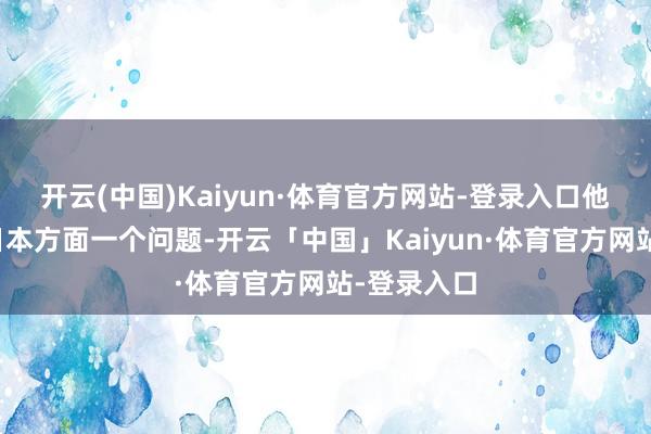 开云(中国)Kaiyun·体育官方网站-登录入口他先是问了日本方面一个问题-开云「中国」Kaiyun·体育官方网站-登录入口