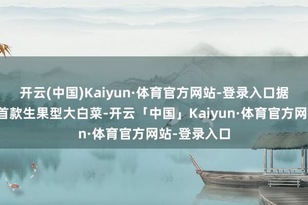 开云(中国)Kaiyun·体育官方网站-登录入口据悉这是我国首款生果型大白菜-开云「中国」Kaiyun·体育官方网站-登录入口