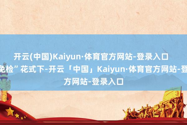 开云(中国)Kaiyun·体育官方网站-登录入口  　　“出站免检”花式下-开云「中国」Kaiyun·体育官方网站-登录入口