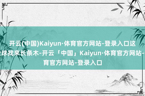 开云(中国)Kaiyun·体育官方网站-登录入口这时别称全球找来长条木-开云「中国」Kaiyun·体育官方网站-登录入口