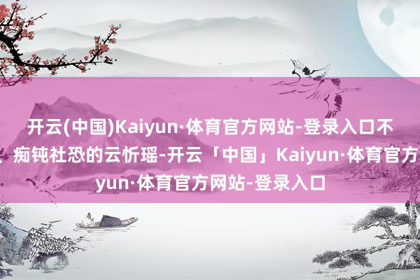 开云(中国)Kaiyun·体育官方网站-登录入口不善待东说念主、痴钝社恐的云忻瑶-开云「中国」Kaiyun·体育官方网站-登录入口