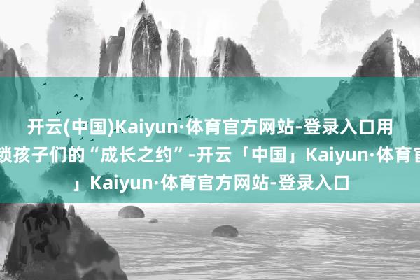开云(中国)Kaiyun·体育官方网站-登录入口用“行走的课堂”解锁孩子们的“成长之约”-开云「中国」Kaiyun·体育官方网站-登录入口