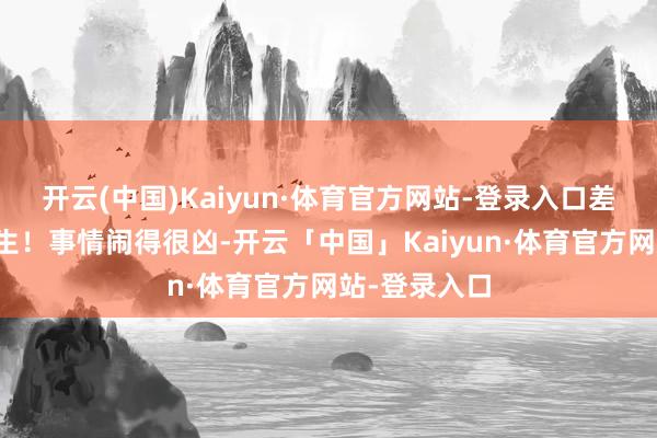 开云(中国)Kaiyun·体育官方网站-登录入口差点就毁了终生！事情闹得很凶-开云「中国」Kaiyun·体育官方网站-登录入口
