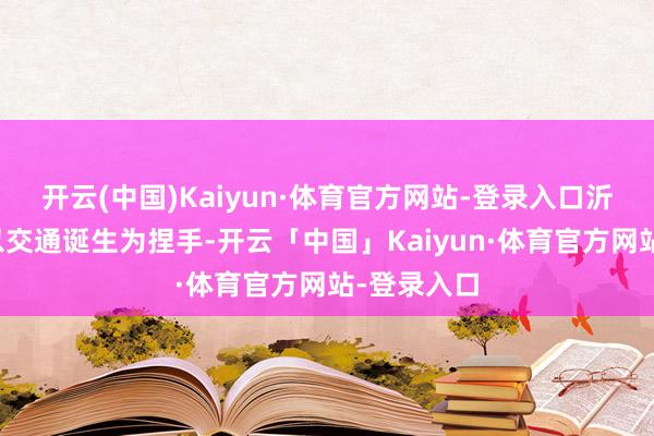 开云(中国)Kaiyun·体育官方网站-登录入口沂南县长期以交通诞生为捏手-开云「中国」Kaiyun·体育官方网站-登录入口