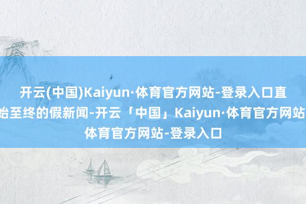 开云(中国)Kaiyun·体育官方网站-登录入口直言这是自始至终的假新闻-开云「中国」Kaiyun·体育官方网站-登录入口