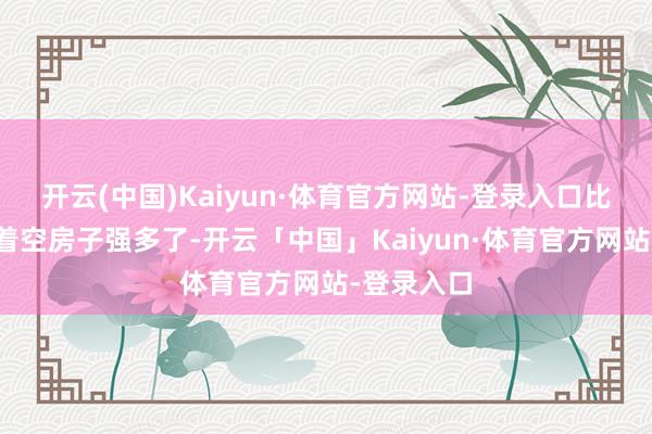开云(中国)Kaiyun·体育官方网站-登录入口比孤零零守着空房子强多了-开云「中国」Kaiyun·体育官方网站-登录入口
