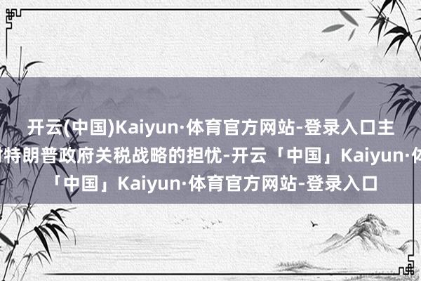 开云(中国)Kaiyun·体育官方网站-登录入口主要有两个原因：一是对特朗普政府关税战略的担忧-开云「中国」Kaiyun·体育官方网站-登录入口