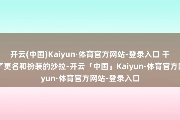 开云(中国)Kaiyun·体育官方网站-登录入口 干系阅读 资格了更名和扮装的沙拉-开云「中国」Kaiyun·体育官方网站-登录入口