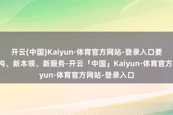 开云(中国)Kaiyun·体育官方网站-登录入口要积极探索新架构、新本领、新服务-开云「中国」Kaiyun·体育官方网站-登录入口