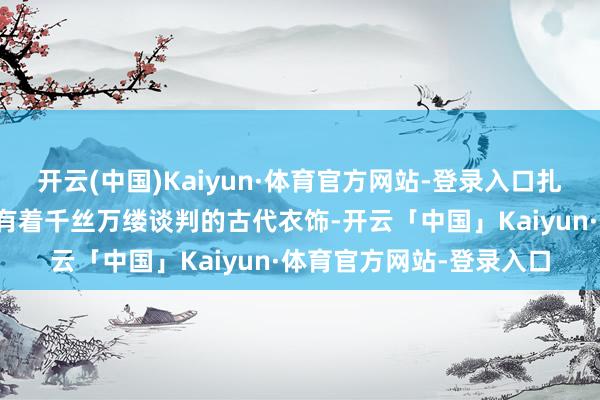 开云(中国)Kaiyun·体育官方网站-登录入口扎堆征询接洽那些与汉服有着千丝万缕谈判的古代衣饰-开云「中国」Kaiyun·体育官方网站-登录入口