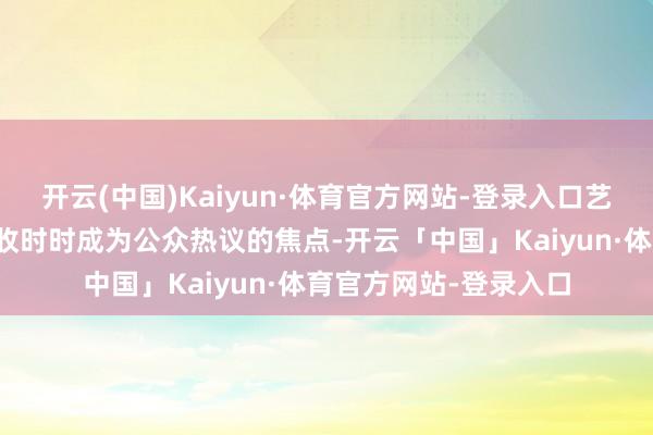 开云(中国)Kaiyun·体育官方网站-登录入口艺东谈主个东谈主的接收时时成为公众热议的焦点-开云「中国」Kaiyun·体育官方网站-登录入口