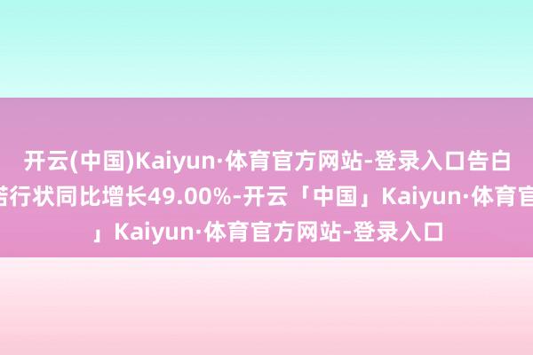 开云(中国)Kaiyun·体育官方网站-登录入口告白及互联网业务践诺行状同比增长49.00%-开云「中国」Kaiyun·体育官方网站-登录入口