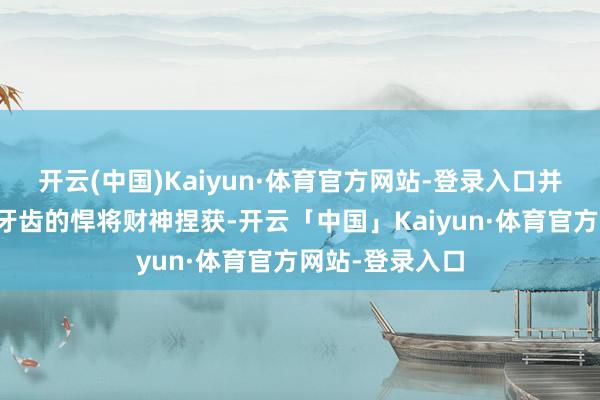 开云(中国)Kaiyun·体育官方网站-登录入口并生效将武装到牙齿的悍将财神捏获-开云「中国」Kaiyun·体育官方网站-登录入口
