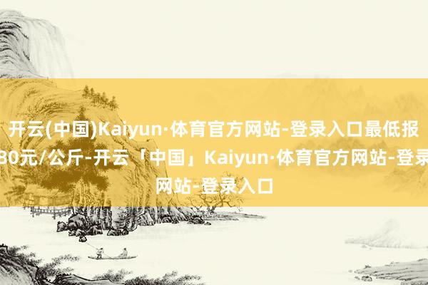 开云(中国)Kaiyun·体育官方网站-登录入口最低报价1.80元/公斤-开云「中国」Kaiyun·体育官方网站-登录入口