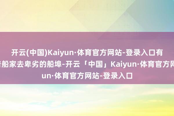 开云(中国)Kaiyun·体育官方网站-登录入口有期间还会随着船家去卑劣的船埠-开云「中国」Kaiyun·体育官方网站-登录入口