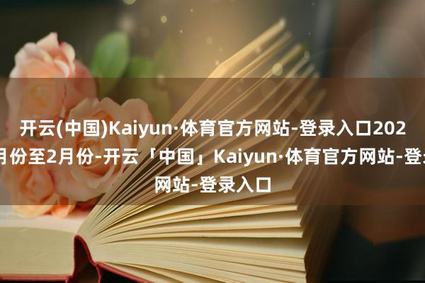 开云(中国)Kaiyun·体育官方网站-登录入口2025年1月份至2月份-开云「中国」Kaiyun·体育官方网站-登录入口