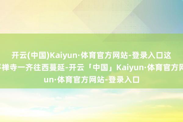 开云(中国)Kaiyun·体育官方网站-登录入口这条山峰由天平禅寺一齐往西蔓延-开云「中国」Kaiyun·体育官方网站-登录入口