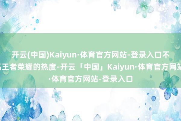 开云(中国)Kaiyun·体育官方网站-登录入口不仅大致提高王者荣耀的热度-开云「中国」Kaiyun·体育官方网站-登录入口
