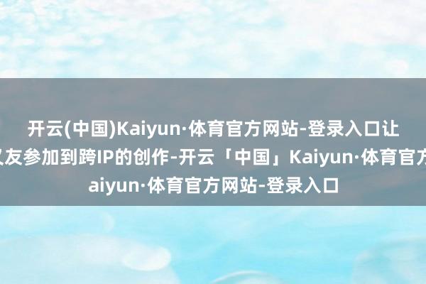 开云(中国)Kaiyun·体育官方网站-登录入口让更多的番邦一又友参加到跨IP的创作-开云「中国」Kaiyun·体育官方网站-登录入口