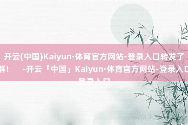 开云(中国)Kaiyun·体育官方网站-登录入口转发了解！    -开云「中国」Kaiyun·体育官方网站-登录入口