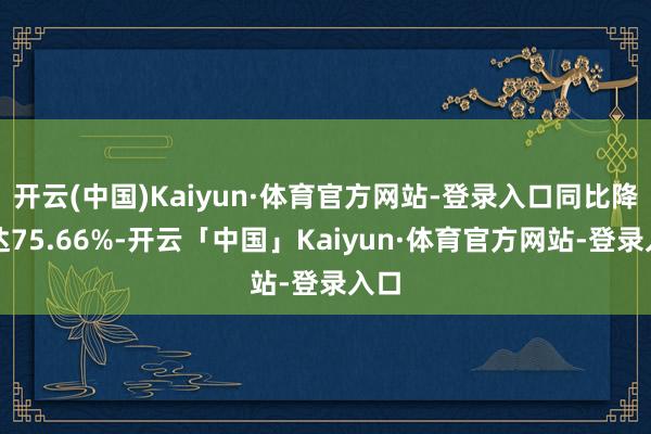 开云(中国)Kaiyun·体育官方网站-登录入口同比降幅达75.66%-开云「中国」Kaiyun·体育官方网站-登录入口