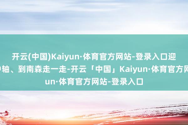 开云(中国)Kaiyun·体育官方网站-登录入口迎接大众到南中轴、到南森走一走-开云「中国」Kaiyun·体育官方网站-登录入口