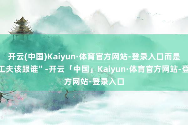 开云(中国)Kaiyun·体育官方网站-登录入口而是“什么工夫该跟谁”-开云「中国」Kaiyun·体育官方网站-登录入口