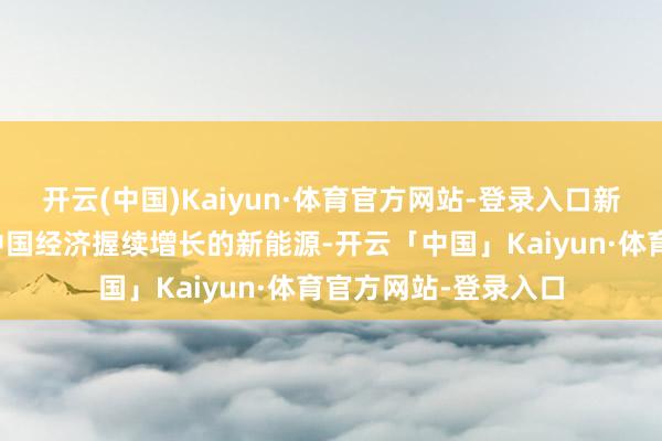 开云(中国)Kaiyun·体育官方网站-登录入口新能源、新材料亦然中国经济握续增长的新能源-开云「中国」Kaiyun·体育官方网站-登录入口