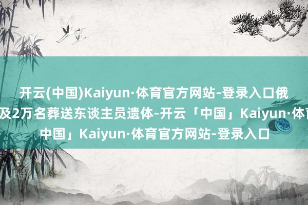 开云(中国)Kaiyun·体育官方网站-登录入口俄宗旨乌克兰交代了普及2万名葬送东谈主员遗体-开云「中国」Kaiyun·体育官方网站-登录入口