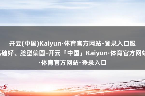 开云(中国)Kaiyun·体育官方网站-登录入口服役时养分基础好、脸型偏圆-开云「中国」Kaiyun·体育官方网站-登录入口