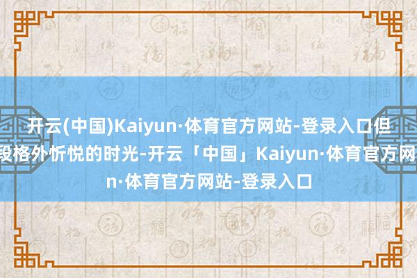 开云(中国)Kaiyun·体育官方网站-登录入口但这十足是一段格外忻悦的时光-开云「中国」Kaiyun·体育官方网站-登录入口