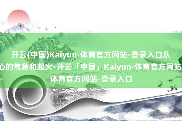 开云(中国)Kaiyun·体育官方网站-登录入口从而导致内心的焦急和起火-开云「中国」Kaiyun·体育官方网站-登录入口