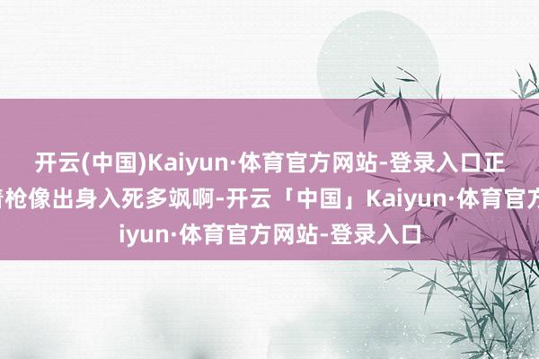 开云(中国)Kaiyun·体育官方网站-登录入口正常在电影里端着枪像出身入死多飒啊-开云「中国」Kaiyun·体育官方网站-登录入口