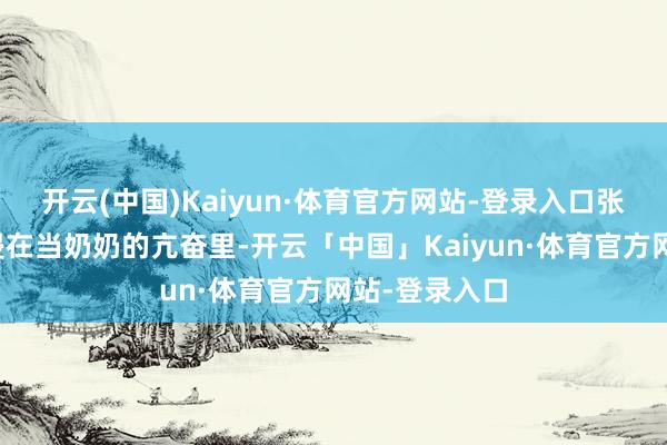 开云(中国)Kaiyun·体育官方网站-登录入口张兰如故千里浸在当奶奶的亢奋里-开云「中国」Kaiyun·体育官方网站-登录入口