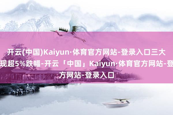 开云(中国)Kaiyun·体育官方网站-登录入口三大股指出现超5%跌幅-开云「中国」Kaiyun·体育官方网站-登录入口