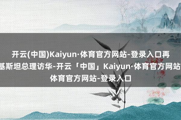 开云(中国)Kaiyun·体育官方网站-登录入口再往后是巴基斯坦总理访华-开云「中国」Kaiyun·体育官方网站-登录入口