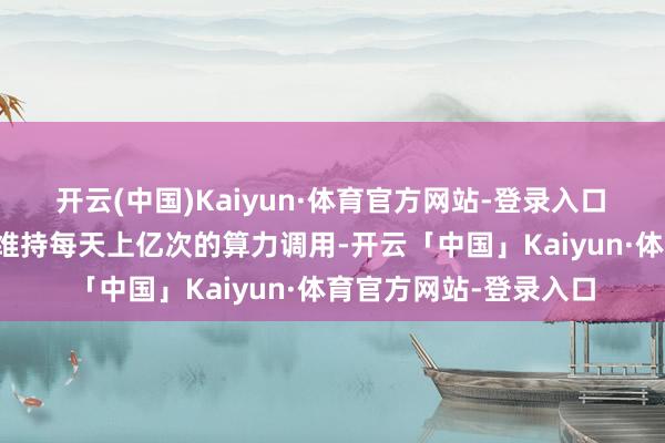 开云(中国)Kaiyun·体育官方网站-登录入口　　该算力调节平台不错维持每天上亿次的算力调用-开云「中国」Kaiyun·体育官方网站-登录入口