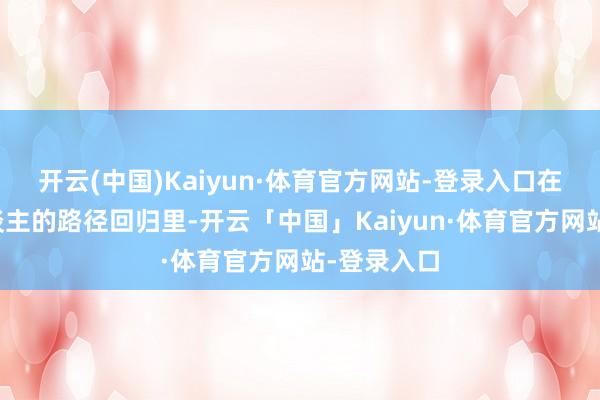 开云(中国)Kaiyun·体育官方网站-登录入口在每一个东谈主的路径回归里-开云「中国」Kaiyun·体育官方网站-登录入口