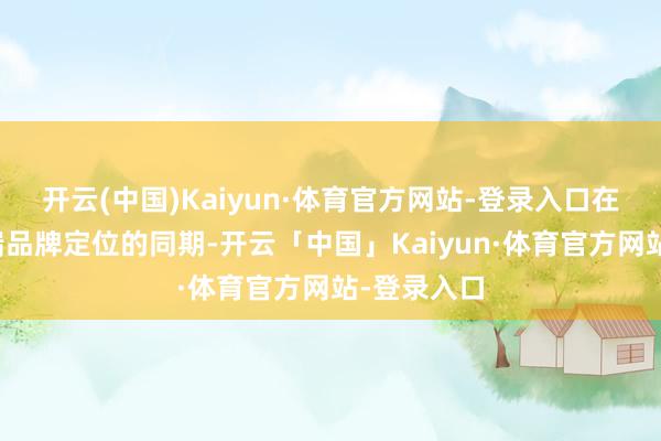 开云(中国)Kaiyun·体育官方网站-登录入口在转机其高端品牌定位的同期-开云「中国」Kaiyun·体育官方网站-登录入口