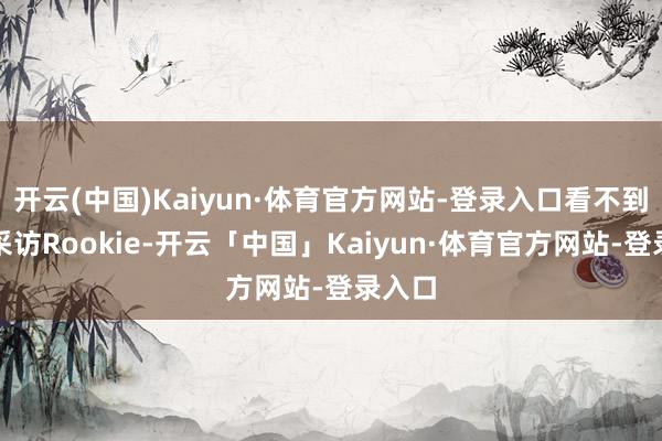 开云(中国)Kaiyun·体育官方网站-登录入口看不到小钰采访Rookie-开云「中国」Kaiyun·体育官方网站-登录入口