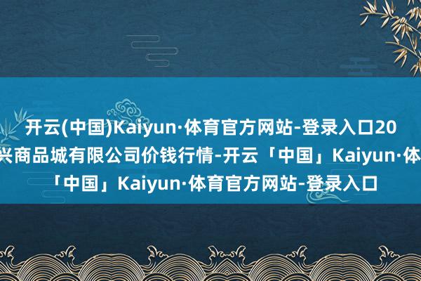 开云(中国)Kaiyun·体育官方网站-登录入口2025年4月23日大连双兴商品城有限公司价钱行情-开云「中国」Kaiyun·体育官方网站-登录入口
