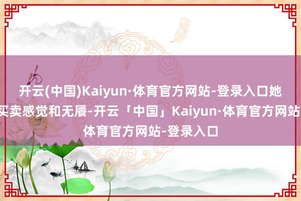 开云(中国)Kaiyun·体育官方网站-登录入口她有我方的买卖感觉和无餍-开云「中国」Kaiyun·体育官方网站-登录入口