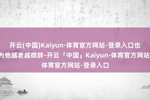 开云(中国)Kaiyun·体育官方网站-登录入口也有网友以为他越老越微辞-开云「中国」Kaiyun·体育官方网站-登录入口