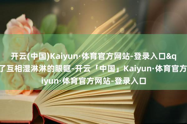开云(中国)Kaiyun·体育官方网站-登录入口"咱们看见了互相湿淋淋的眼眶-开云「中国」Kaiyun·体育官方网站-登录入口